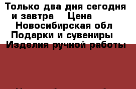 Только два дня сегодня и завтра. › Цена ­ 550 - Новосибирская обл. Подарки и сувениры » Изделия ручной работы   . Новосибирская обл.